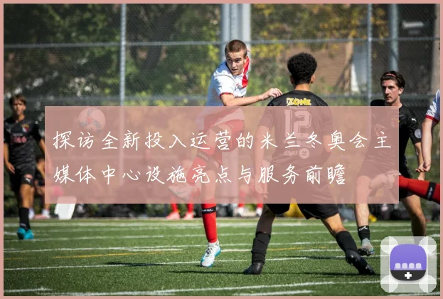 探访全新投入运营的米兰冬奥会主媒体中心设施亮点与服务前瞻