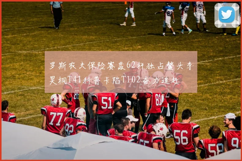 罗斯农夫保险赛轰62杆独占鳌头李昊桐T41科普卡陷T102奋力追赶