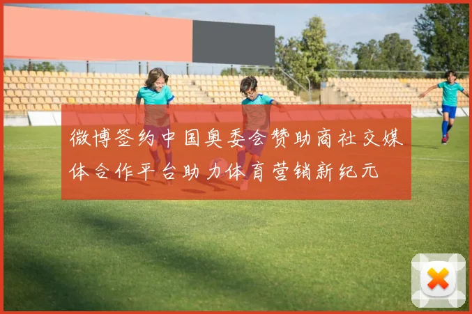 微博签约中国奥委会赞助商社交媒体合作平台助力体育营销新纪元