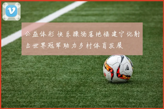 公益体彩 快乐操场落地福建宁化射击世界冠军助力乡村体育发展