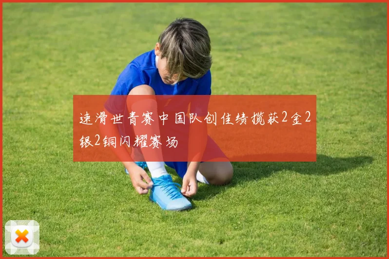 速滑世青赛中国队创佳绩揽获2金2银2铜闪耀赛场