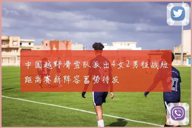 中国越野滑雪队派出4女2男征战短距离赛新阵容蓄势待发