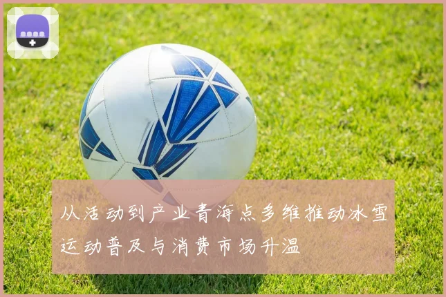 从活动到产业青海点多维推动冰雪运动普及与消费市场升温